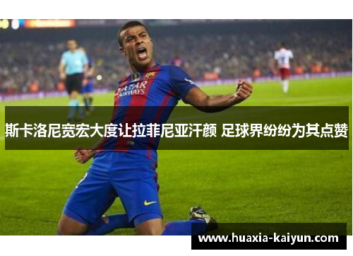 斯卡洛尼宽宏大度让拉菲尼亚汗颜 足球界纷纷为其点赞